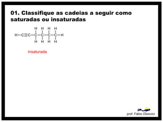 prof. Fábio Oisiovici
01. Classifique as cadeias a seguir como
saturadas ou insaturadas
C C C C C CH
H
H
H
H
H
H
H
H
H
insaturada
 