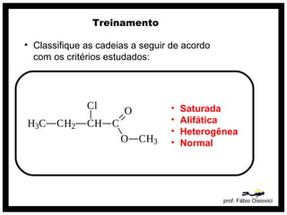 prof. Fábio Oisiovici
Treinamento
• Classifique as cadeias a seguir de acordo
com os critérios estudados:
• Saturada
• Alifática
• Heterogênea
• Normal
 