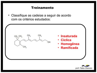 prof. Fábio Oisiovici
Treinamento
• Classifique as cadeias a seguir de acordo
com os critérios estudados:
• Insaturada
• Cíclica
• Homogênea
• Ramificada
 