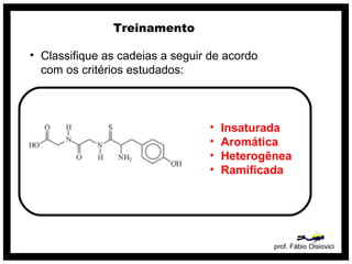 prof. Fábio Oisiovici
Treinamento
• Classifique as cadeias a seguir de acordo
com os critérios estudados:
• Insaturada
• Aromática
• Heterogênea
• Ramificada
 