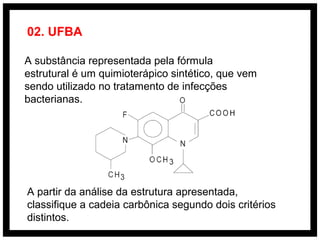 A substância representada pela fórmula
estrutural é um quimioterápico sintético, que vem
sendo utilizado no tratamento de infecções
bacterianas.
A partir da análise da estrutura apresentada,
classifique a cadeia carbônica segundo dois critérios
distintos.
02. UFBA
 