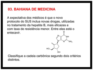 A expectativa dos médicos é que o novo
protocolo do SUS inclua novas drogas, utilizadas
no tratamento da hepatite B, mais eficazes e
com taxa de resistência menor. Entre elas está o
entecavir.
Classifique a cadeia carbônica segundo dois critérios
distintos.
03. BAHIANA DE MEDICINA
 