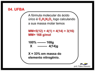 04. UFBA
A fórmula molecular do ácido
úrico é C5H4N4O3, logo calculando
a sua massa molar temos
MM=5(12) + 4(1) + 4(14) + 3(16)
MM= 168 g/mol
100% -------- 168g
X --------- 4(14)g
X = 33% em massa do
elemento nitrogênio.
prof. Fábio Oisiovici
 