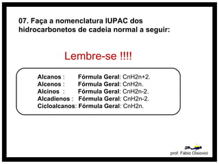 prof. Fábio Oisiovici
Alcanos : Fórmula Geral: CnH2n+2.
Alcenos : Fórmula Geral: CnH2n.
Alcinos : Fórmula Geral: CnH2n-2.
Alcadienos : Fórmula Geral: CnH2n-2.
Cicloalcanos: Fórmula Geral: CnH2n.
07. Faça a nomenclatura IUPAC dos
hidrocarbonetos de cadeia normal a seguir:
Lembre-se !!!!
 