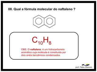prof. Fábio Oisiovici
08. Qual a fórmula molecular do naftaleno ?
C10H8
OBS. O naftaleno, é um hidrocarboneto
aromático cuja molécula é constituída por
dois anéis benzênicos condensados
 