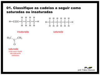 prof. Fábio Oisiovici
01. Classifique as cadeias a seguir como
saturadas ou insaturadas
C C C C C CH
H
H
H
H
H
H
H
H
H
insaturada
C C C C C C
H
H
H
H
H
H
H
H
H
H
H
H
H
H
saturada
saturada
(note que a dupla
não está entre
carbonos)
 