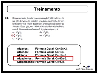 prof. Fábio Oisiovici
Treinamento
09.
Alcanos : Fórmula Geral: CnH2n+2.
Alcenos : Fórmula Geral: CnH2n.
Alcinos : Fórmula Geral: CnH2n-2.
Alcadienos : Fórmula Geral: CnH2n-2.
Cicloalcanos: Fórmula Geral: CnH2n.
 