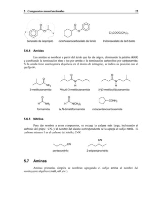 5 Compuestos monofuncionales                                                                                25



                O                                   O

                    O                                   O
                                                                                   Cl3COOC(CH3)3


  benzoato de isopropilo           ciclohexanocarboxilato de fenilo        tricloroacetato de tert-butilo


5.6.4   Amidas

         Las amidas se nombran a partir del ácido que les da origen, eliminando la palabra ácido
y cambiando la terminación oico o ico por amida o la terminación carboxílico por carboxamida.
Si la amida tiene sustituyentes alquílicos en el átomo de nitrógeno, se indica su posición con el
prefijo N-.

                                                O                                   O
                    O
                                                    N                                   N
                        NH2                         H                                   H
      3-metilbutanamida             N-butil-3-metilbutanamida         N-(3-metilbutil)butanamida

                O                           O
                                                                                   CONH2
            H           NH2             H        N(CH3)2

           formamida               N,N-dimetilformamida          ciclopentanocarboxamida


5.6.5   Nitrilos

       Para dar nombre a estos compuestos, se escoge la cadena más larga, incluyendo el
carbono del grupo –CN, y al nombre del alcano correspondiente se la agrega el sufijo nitrilo. El
carbono número 1 es el carbono del nitrilo; C≡Ν.

                                                                      CN
                                            CN

                              pentanonitrilo                2-etilpentanonitrilo



5.7     Aminas
        Aminas primarias simples se nombran agregando el sufijo amina al nombre del
sustituyente alquílico (metil, etil, etc.).
 