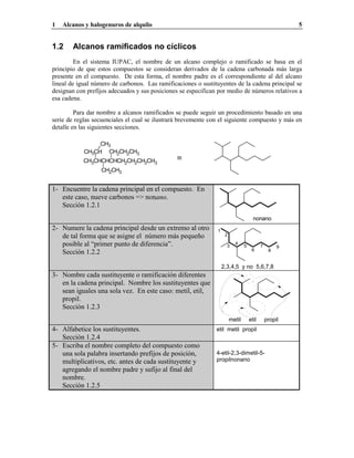 1   Alcanos y halogenuros de alquilo                                                                    5


1.2     Alcanos ramificados no cíclicos
         En el sistema IUPAC, el nombre de un alcano complejo o ramificado se basa en el
principio de que estos compuestos se consideran derivados de la cadena carbonada más larga
presente en el compuesto. De esta forma, el nombre padre es el correspondiente al del alcano
lineal de igual número de carbonos. Las ramificaciones o sustituyentes de la cadena principal se
designan con prefijos adecuados y sus posiciones se especifican por medio de números relativos a
esa cadena.

         Para dar nombre a alcanos ramificados se puede seguir un procedimiento basado en una
serie de reglas secuenciales el cual se ilustrará brevemente con el siguiente compuesto y más en
detalle en las siguientes secciones.

                 CH3
            CH3CH CH2CH2CH3
            CH3CHCHCHCH2CH2CH2CH3               ≡
                  CH2CH3


1- Encuentre la cadena principal en el compuesto. En
   este caso, nueve carbonos => nonano.
   Sección 1.2.1
                                                                                      nonano
2- Numere la cadena principal desde un extremo al otro         1
   de tal forma que se asigne el número más pequeño                 2

   posible al “primer punto de diferencia”.                          3
                                                                          4
                                                                                5          7        9
                                                                                     6          8
   Sección 1.2.2

                                                                   2,3,4,5 y no 5,6,7,8
3- Nombre cada sustituyente o ramificación diferentes
   en la cadena principal. Nombre los sustituyentes que
   sean iguales una sola vez. En este caso: metil, etil,
   propil.
   Sección 1.2.3
                                                                        metil       etil       propil
4- Alfabetice los sustituyentes.                               etil metil propil
   Sección 1.2.4
5- Escriba el nombre completo del compuesto como
   una sola palabra insertando prefijos de posición,           4-etil-2,3-dimetil-5-
   multiplicativos, etc. antes de cada sustituyente y          propilnonano
   agregando el nombre padre y sufijo al final del
   nombre.
   Sección 1.2.5
 