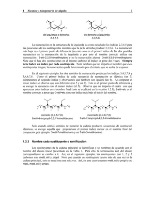 1   Alcanos y halogenuros de alquilo                                                                                               7



                      1                                                        7
                              2                                                        6

                                  3           5               7                            5           3           1
                                          4           6                                            4           2

                    de izquierda a derecha:                               de derecha a izquierda:
                           2,3,5,5                                               3,3,5,6

        La numeración en la estructura de la izquierda da como resultado los índices 2,3,5,5 para
las posiciones de los sustituyentes mientras que la de la derecha produce 3,3,5,6. La numeración
más baja en el primer punto de diferencia (en este caso en el primer índice de las dos posibles
secuencias) es la numeración de la izquierda y por esto el nombre correcto utiliza esa
numeración: 5-etil-2,3,5-trimetilheptano y no la numeración alterna 3-etil-3,5,6-trimetilheptano.
Note que si hay dos sustituciones en el mismo carbono el índice se pone dos veces. Siempre
debe haber un índice por cada sustituyente. Note también que no importa el nombre que esos
sustituyentes tengan; la numeración queda determinada por el criterio que se acaba de exponer.

         En el siguiente ejemplo, los dos sentidos de numeración producen los índices 3,4,5,7,8 y
3,4,6,7,8. Como el primer índice de cada secuencia de numeración es idéntica (un 3)
comparamos el segundo índice y observamos que también son iguales (un 4). Al comparar el
tercer índice se observa que son diferentes (un 5 y un 6). Este es el primer punto de diferencia y
se escoge la secuencia con el menor índice (el 5). Observe que no importa el orden con que
aparezcan estos índices en el nombre final (esto se explicará en la sección 1.2.5); 8-etil~etc es el
nombre correcto a pesar que 3-etil~etc tiene un índice más bajo al inicio del nombre.




                2         4               6           8           10
            1        3                5           7       9                        9               7           5       3       1
                                                                          10                   8           6       4       2


                  correcto (3,4,5,7,8):                                        incorrecto (3,4,6,7,8):
        8-etil-4-isopropil-3,5,7-trimetildecano                        3-etil-7-isopropil-4,6,8-trimetildecano


        Sólo cuando ambos sentidos de numerar la cadena producen secuencias de sustitución
idénticas, se escoge aquella que proporcione el primer índice menor en el nombre final del
compuesto, por ejemplo: 3-etil-7-metilnonano y no 7-etil-3-metilnonano.


1.2.3   Nombre cada sustituyente o ramificación

        Los sustituyentes de la cadena principal se identifican y se nombran de acuerdo con el
nombre del alcano lineal presentado en la Tabla 1. Para ello, la terminación ano del alcano
correspondiente se cambia a il. Así, en el siguiente ejemplo, los sustituyentes con 1, 2 y 3
carbonos son: metil, etil y propil. Note que cuando un sustituyente ocurre más de una vez en la
cadena principal, este se menciona una sola vez. Así, en este caso tenemos metil, etil y propil y no
metil, metil, etil y propil.
 
