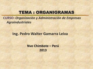 TEMA : ORGANIGRAMAS 
CURSO: Organización y Administración de Empresas 
Agroindustriales 
Ing. Pedro Walter Gamarra Leiva 
Nvo Chimbote – Perú 
2013 
 