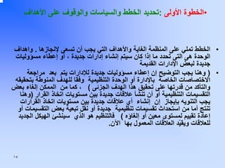 ‫•اﻟﺨﻄﻮة اﻷوﻟﻰ :ﺗﺤﺪﻳﺪ اﻟﺨﻄﻂ واﻟﺴﻴﺎﺳﺎت واﻟﻮﻗﻮف ﻋﻠﻰ اﻷهﺪاف‬

‫• اﻟﺨﻄﻂ ﺗﻤﻠﻲ ﻋﻠﻰ اﻟﻤﻨﻈﻤﺔ اﻟﻐﺎﻳﺔ واﻷهﺪاف اﻟﺘﻲ ﻳﺠﺐ أن ﺗﺴﻌﻰ ﻹﻧﺠﺎزهﺎ . واهﺪاف‬
‫اﻟﻮﺣﺪة هﻰ اﻟﺘﻰ ﺗﺤﺪد ﻣﺎ إذا آﺎن ﺳﻴﺘﻢ إﻧﺸﺎء إدارات ﺟﺪﻳﺪة ، أو إﻋﻄﺎء ﻣﺴﺆوﻟﻴﺎت‬
‫ﺟﺪﻳﺪة ﻟﺒﻌﺾ اﻹدارات اﻟﻘﺪﻳﻤﺔ‬
‫• ) وهﻨﺎ ﻳﺠﺐ اﻟﺘﻮﺿﻴﺢ إن إﻋﻄﺎء ﻣﺴﺆوﻟﻴﺎت ﺟﺪﻳﺪة ﻟﻺدارات ﻳﺘﻢ ﺑﻌﺪ ﻣﺮاﺟﻌﺔ‬
‫اﻻﺧﺘﺼﺎﺻﺎت اﻟﺨﺎﺻﺔ ﺑﺎﻹدارة أو اﻟﻮﺣﺪة اﻟﺘﻨﻈﻴﻤﻴﺔ وﻓﻘﺎ ﻟﻠﻬﺪف اﻟﻤﻨﻮﻃﺔ ﺑﺘﺤﻘﻴﻘﻪ‬
‫واﻟﺘﺄآﺪ ﻣﻦ ﻗﺪرﺗﻬﺎ ﻋﻠﻰ ﺗﺤﻘﻴﻖ هﺬا اﻟﻬﺪف اﻟﺠﺰﺋﻰ ( ، آﻤﺎ ﻣﻦ اﻟﻤﻤﻜﻦ إﻟﻐﺎء ﺑﻌﺾ‬
‫اﻟﺘﻘﺴﻴﻤﺎت اﻟﺘﻨﻈﻴﻤﻴﺔ أو أن ﺗﻨﺸﺄ ﻋﻼﻗﺎت ﺟﺪﻳﺪة ﺑﻴﻦ ﻣﺴﺘﻮﻳﺎت اﺗﺨﺎذ اﻟﻘﺮار )وهﻨﺎ‬
‫ﻳﺠﺐ اﻟﺘﻨﻮﻳﻪ ﺑﺈﻳﺠﺎز إن إﻧﺸﺎء أي ﻋﻼﻗﺎت ﺟﺪﻳﺪة ﺑﻴﻦ ﻣﺴﺘﻮﻳﺎت اﺗﺨﺎذ اﻟﻘﺮارات‬
‫ﺗﻨﺘﺞ أﻣﺎ ﻣﻦ اﺳﺘﺤﺪاث ﺗﻘﺴﻴﻤﺎت ﺗﻨﻈﻴﻤﻴﺔ ﺟﺪﻳﺪة أو ﻧﻘﻞ ﺗﺒﻌﻴﺔ ﺑﻌﺾ اﻟﺘﻘﺴﻴﻤﺎت أو‬
‫إﻋﺎدة ﺗﻘﻴﻴﻢ ﻟﻤﺴﺘﻮى ﻣﻌﻴﻦ أو إﻟﻐﺎؤﻩ ( ﻓﺎﻟﺘﻨﻈﻴﻢ هﻮ اﻟﺬي ﺳﻴﻨﺸﺊ اﻟﻬﻴﻜﻞ اﻟﺠﺪﻳﺪ‬
‫ﻟﻠﻌﻼﻗﺎت وﻳﻘ ّﺪ اﻟﻌﻼﻗﺎت اﻟﻤﻌﻤﻮل ﺑﻬﺎ اﻵن.‬
‫ﻴ‬

‫٥١‬

 