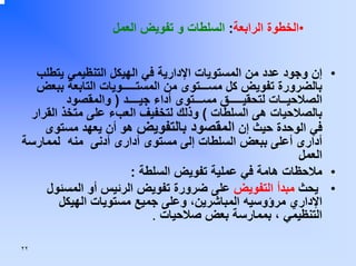 ‫•اﻟﺨﻄﻮة اﻟﺮاﺑﻌﺔ: اﻟﺴﻠﻄﺎت و ﺗﻔﻮﻳﺾ اﻟﻌﻤﻞ‬
‫• إن وﺟﻮد ﻋﺪد ﻣﻦ اﻟﻤﺴﺘﻮﻳﺎت اﻹدارﻳﺔ ﻓﻲ اﻟﻬﻴﻜﻞ اﻟﺘﻨﻈﻴﻤﻲ ﻳﺘﻄﻠﺐ‬
‫ﺑﺎﻟﻀﺮورة ﺗﻔﻮﻳﺾ آﻞ ﻣﺴـــﺘﻮى ﻣﻦ اﻟﻤﺴﺘـــــﻮﻳﺎت اﻟﺘﺎﺑﻌﺔ ﺑﺒﻌﺾ‬
‫اﻟﺼﻼﺣﻴــﺎت ﻟﺘﺤﻘﻴـــــﻖ ﻣﺴـــﺘﻮى أداء ﺟﻴــــﺪ ) واﻟﻤﻘﺼﻮد‬
‫ﺑﺎﻟﺼﻼﺣﻴﺎت هﻰ اﻟﺴﻠﻄﺎت ( وذﻟﻚ ﻟﺘﺨﻔﻴﻒ اﻟﻌﺐء ﻋﻠﻰ ﻣﺘﺨﺬ اﻟﻘﺮار‬
‫ﻓﻲ اﻟﻮﺣﺪة ﺣﻴﺚ إن اﻟﻤﻘﺼﻮد ﺑﺎﻟﺘﻔﻮﻳﺾ هﻮ أن ﻳﻌﻬﺪ ﻣﺴﺘﻮى‬
‫أدارى أﻋﻠﻰ ﺑﺒﻌﺾ اﻟﺴﻠﻄﺎت إﻟﻰ ﻣﺴﺘﻮى أدارى أدﻧﻰ ﻣﻨﻪ ﻟﻤﻤﺎرﺳﺔ‬
‫اﻟﻌﻤﻞ‬
‫• ﻣﻼﺣﻈﺎت هﺎﻣﺔ ﻓﻲ ﻋﻤﻠﻴﺔ ﺗﻔﻮﻳﺾ اﻟﺴﻠﻄﺔ :‬
‫• ﻳﺤﺚ ﻣﺒﺪأ اﻟﺘﻔﻮﻳﺾ ﻋﻠﻰ ﺿﺮورة ﺗﻔﻮﻳﺾ اﻟﺮﺋﻴﺲ أو اﻟﻤﺴﺌﻮل‬
‫اﻹداري ﻣﺮؤوﺳﻴﻪ اﻟﻤﺒﺎﺷﺮﻳﻦ، وﻋﻠﻰ ﺟﻤﻴﻊ ﻣﺴﺘﻮﻳﺎت اﻟﻬﻴﻜﻞ‬
‫اﻟﺘﻨﻈﻴﻤﻲ ، ﺑﻤﻤﺎرﺳﺔ ﺑﻌﺾ ﺻﻼﺣﻴﺎت .‬
‫٢٢‬

 