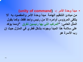 ‫• ﻣﺒﺪأ وﺣﺪة اﻷﻣﺮ :- )‪(unity of command‬‬
‫ﻣﻦ ﻣﺒﺎدئ اﻟﺘﻨﻈﻴﻢ اﻟﻬﺎﻣﺔ ﻣﺒﺪأ وﺣﺪة اﻷﻣﺮ واﻟﻤﻘﺼﻮد ﺑﻪ أﻻ‬
‫ﻳﺘﻠﻘﻰ اﻟﻤﺮؤوس أواﻣﺮﻩ إﻻ ﻣﻦ رﺋﻴﺲ واﺣﺪ ﻓﻘﻂ، وآﻤﺎ ﻳﻘﻮل‬
‫اﻟﻤﺜﻞ اﻟﻌﺎﻣﻲ: "اﻟﻤﺮآﺐ اﻟﺘﻲ ﺑﻬﺎ رﺋﻴﺴﻴﻦ ﺗﻐﺮق "وﻣﻤﺎ ﻳﺆآﺪ‬
‫ﻋﻠﻰ ﺳﻼﻣﺔ هﺬا اﻟﻤﺒﺪأ وﺟﻮدﻩ ﺑﺸﻜﻞ ﻓﻄﺮي ﻓﻲ اﻟﻤﻨﺰل ﺣﻴﺚ إن‬
‫رب اﻷﺳﺮة هﻮ‬

‫٧٢‬

 