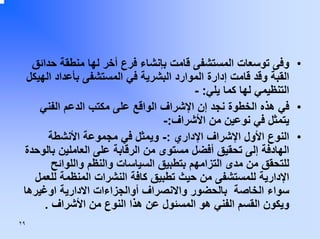 ‫• وﻓﻰ ﺗﻮﺳﻌﺎت اﻟﻤﺴﺘﺸﻔﻰ ﻗﺎﻣﺖ ﺑﺈﻧﺸﺎء ﻓﺮع أﺧﺮ ﻟﻬﺎ ﻣﻨﻄﻘﺔ ﺣﺪاﺋﻖ‬
‫اﻟﻘﺒﺔ وﻗﺪ ﻗﺎﻣﺖ إدارة اﻟﻤﻮارد اﻟﺒﺸﺮﻳﺔ ﻓﻲ اﻟﻤﺴﺘﺸﻔﻰ ﺑﺄﻋﺪاد اﻟﻬﻴﻜﻞ‬
‫اﻟﺘﻨﻈﻴﻤﻲ ﻟﻬﺎ آﻤﺎ ﻳﻠﻲ: -‬
‫• ﻓﻲ هﺬﻩ اﻟﺨﻄﻮة ﻧﺠﺪ إن اﻹﺷﺮاف اﻟﻮاﻗﻊ ﻋﻠﻰ ﻣﻜﺘﺐ اﻟﺪﻋﻢ اﻟﻔﻨﻲ‬
‫ﻳﺘﻤﺜﻞ ﻓﻲ ﻧﻮﻋﻴﻦ ﻣﻦ اﻷﺷﺮاف:-‬
‫• اﻟﻨﻮع اﻷول اﻹﺷﺮاف اﻹداري :- وﻳﻤﺜﻞ ﻓﻲ ﻣﺠﻤﻮﻋﺔ اﻷﻧﺸﻄﺔ‬
‫اﻟﻬﺎدﻓﺔ إﻟﻰ ﺗﺤﻘﻴﻖ أﻓﻀﻞ ﻣﺴﺘﻮى ﻣﻦ اﻟﺮﻗﺎﺑﺔ ﻋﻠﻰ اﻟﻌﺎﻣﻠﻴﻦ ﺑﺎﻟﻮﺣﺪة‬
‫ﻟﻠﺘﺤﻘﻖ ﻣﻦ ﻣﺪى اﻟﺘﺰاﻣﻬﻢ ﺑﺘﻄﺒﻴﻖ اﻟﺴﻴﺎﺳﺎت واﻟﻨﻈﻢ واﻟﻠﻮاﺋﺢ‬
‫اﻹدارﻳﺔ ﻟﻠﻤﺴﺘﺸﻔﻰ ﻣﻦ ﺣﻴﺚ ﺗﻄﺒﻴﻖ آﺎﻓﺔ اﻟﻨﺸﺮات اﻟﻤﻨﻈﻤﺔ ﻟﻠﻌﻤﻞ‬
‫ﺳﻮاء اﻟﺨﺎﺻﺔ ﺑﺎﻟﺤﻀﻮر واﻻﻧﺼﺮاف أواﻟﺠﺰاءات اﻻدارﻳﺔ اوﻏﻴﺮهﺎ‬
‫وﻳﻜﻮن اﻟﻘﺴﻢ اﻟﻔﻨﻲ هﻮ اﻟﻤﺴﺌﻮل ﻋﻦ هﺬا اﻟﻨﻮع ﻣﻦ اﻷﺷﺮاف .‬
‫٩٢‬

 