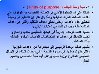 ‫•‬
‫•‬

‫•‬

‫•‬

‫٣- ﻣﺒﺪأ وﺣﺪة اﻟﻬﺪف ) ‪-: ( unity of purpose‬‬
‫اﺗﻔﻘﻨﺎ ﻋﻠﻰ إن اﻟﺨﻄﻮة اﻷوﻟﻰ ﻓﻲ اﻟﻌﻤﻠﻴﺔ اﻟﺘﻨﻈﻴﻤﻴﺔ هﻮ اﻟﻮﻗﻮف ﻋﻠﻰ‬
‫أهﺪاف اﻟﻤﻨﺸﺎة اﻟﻤﺮاد ﺗﺤﻘﻴﻘﻬﺎ وهﺬا ﻳﺪل ﻋﻠﻰ إن اﻟﺘﻨﻈﻴﻢ هﻮ وﺳﻴﻠﺔ‬
‫ﻟﺘﺤﻘﻴﻖ هﺬﻩ اﻷهﺪاف. وﺣﺘﻰ ﻧﺤﻘﻖ أهﺪاف اﻟﺘﻨﻈﻴﻢ واﻟﺘﻲ هﻲ أهﺪاف‬
‫اﻟﻤﻨﺸﺄة ﻓﺄﻧﻪ ﻳﺠﺐ ان ﻧﺄﺧﺬ ﻓﻲ اﻋﺘﺒﺎرﻧﺎ اﻵﺗﻲ :-‬
‫ﺗﺤﺪﻳﺪ هﺪف اﻟﻮﺣﺪة اﻹدارﻳﺔ ﻓﻲ هﻴﻜﻠﻬﺎ اﻟﺘﻨﻈﻴﻤﻲ ﺗﺤﺪﻳﺪ واﺿﺢ و‬
‫ﺗﺠﻨﺐ اﻟﺘﺪاﺧﻞ ﻓﻲ أهﺪاف أو اﺧﺘﺼﺎﺻﺎت اﻟﻮﺣﺪات اﻷﺧﺮى اﻟﻌﺎﻣﻠﺔ‬
‫ﺑﺬات اﻟﻤﻨﺸﺄة .‬
‫ﺗﻘﺴﻴﻢ هﺪف اﻟﻮﺣﺪة اﻟﺮﺋﻴﺴﻲ إﻟﻰ ﻣﺠﻤﻮﻋﺔ ﻣﻦ اﻷهﺪاف اﻟﺠﺰﺋﻴﺔ‬
‫واﻟﺘﻲ ﻳﺘﻢ ﺗﺮﺟﻤﺘﻬﺎ ﻓﻲ ﺻﻮرة أﻧﺸﻄﺔ ﻋﻠﻰ وﺣﺪات اﻟﺒﻨﺎء ﻓﻲ اﻟﻬﻴﻜﻞ‬
‫اﻟﺘﻨﻈﻴﻤﻲ اﻟﻤﻘﺘﺮح ﺗﻮزﻳﻊ ﺳﻠﻴﻢ ﻳﺮاﻋﻰ ﻓﻴﻪ ﻣﺒﺪأ اﻟﺘﺨﺼﺺ وﺗﻘﺴﻴﻢ‬
‫اﻟﻌﻤﻞ .‬
‫٨٣‬

 