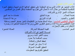 ‫• ﻣﻔﻬﻮم اﻷداء اﻟﻤﺘﻤﻴﺰ:‬
‫اﻷداء اﻟﻤﺘﻤﻴﺰ هﻮ اﻷداء اﻟﺬي ﻳﺴﺎﻋﺪ اﻟﻤﻨﻈﻤﺔ ﻋﻠﻲ ﺗﺤﻘﻴﻖ أهﺪاﻓﻬﺎ اﻹﺳﺘﺮاﺗﻴﺠﻴﺔ وﺗﺤﻘﻴﻖ اﻟﻤﻴﺰة‬
‫اﻟﺘﻨﺎﻓﺴﻴﺔ ﻟﻠﻤﻨﻈﻤﺔ ﻣﻦ ﺧﻼل أداء اﻷﻋﻤﺎل اﻟﺘﻲ ﺗﻘﻮم ﺑﻬﺎ اﻟﻤﻨﻈﻤﺔ ﺑﺸﻜﻞ أﻓﻀﻞ ﻣﻦ اﻟﻤﻨﺎﻓﺴﻴﻦ‬
‫•ﻣﺠﺎﻻت اﻟﺘﻤﻴﺰ اﻹداري ﻟﻠﺸﺮآﺎت‬
‫ﺧﺪﻣﺎت ﻣﺎ ﺑﻌﺪ اﻟﺒﻴﻊ.‬
‫.‬
‫ﺟﻮدة اﻟﻤﻨﺘﺞ.‬
‫.‬
‫ﺧﺪﻣﺔ اﻟﻌﻤﻼء.‬
‫.‬
‫ﻗﻨﻮات اﻟﺘﻮزﻳﻊ.‬
‫اﻟﺘﻄﻮﻳﺮ واﻟﺘﺠﺪﻳﺪ. .‬
‫ﺳﺮﻋﺔ اﻻﺳﺘﺠﺎﺑﺔ.‬
‫•اﻟﻬﻴﻜﻞ اﻟﺘﻨﻈﻴﻤﻲ اﻟﻤﻨﺎﺳﺐ: .ﺳﻴﺎدة أﻧﻤﺎط ﺟﺪﻳﺪة ﻣﻦ اﻟﺘﻨﻈﻴﻤﺎت ﺗﺘﻤﻴﺰ ﺑﺼﻐﺮ اﻟﺤﺠﻢ وﺑﺴﺎﻃﺔ‬
‫اﻟﺒﻨﺎء اﻟﺘﻨﻈﻴﻤﻲ وﻣﺮوﻧﺔ اﻷداء وﺗﻌﻤﻖ اﻟﺘﻜﻮﻳﻦ اﻟﺘﻘﻨﻲ وﺳﺮﻋﺔ اﻻﺳﺘﺠﺎﺑﺔ ﻟﻠﻤﺘﻐﻴﺮات وﺟﺴﺎرة‬
‫اﻻﺑﺘﻜﺎرات وﻋﻈﻢ اﻹﻧﺠﺎزات‬
‫اﻟﻌﻤﺎﻟﺔ اﻟﻤﺘﻤﻴﺰة‬
‫.‬
‫اﻟﻘﻴﻤﺔ اﻟﻤﻀﺎﻓﺔ اﻟﻤﺪرآﺔ.‬
‫.‬
‫اﻟﺴﻌﺮ اﻟﻤﻨﺎﺳﺐ.‬
‫ﻟﻤـــــﺎذا اﻟﺘﻤﻴﺰ ﻓﻲ أداء اﻟﺸﺮآﺎت‬
‫ﺑﺴﺒﺐ اﻟﺘﻐﻴﺮ ﺛﺎﺑﺖ وﺳﺮﻳﻊ.‬
‫ﺑﺴﺒﺐ اﻟﻤﻨﺎﻓﺴﺔ ﺑﻼ ﺣﺪود.‬
‫ﻟﺤﻔﻆ اﻟﻤﻜﺎن واﻟﻤﻜﺎﻧﺔ.‬
‫أﻧﻪ ﻻ ﺑﺪﻳﻞ ﻋﻦ اﻟﺠﻮدة.‬
‫ﻟﺘﺤﻘﻴﻖ اﻗﺘﺼﺎد اﻟﻤﻌﺮﻓﺔ.‬
‫ﻟﺘﺤﻘﻴﻖ ﺗﻜﻨﻮﻟﻮﺟﻴﺎ اﻟﻤﻌﻠﻮﻣﺎت‬
‫٦٥‬

 