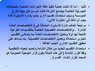 ‫• ﺛﺎﻧﻴﺎ : أﻣﺎ إذا آﺎﻧﺖ ﻋﻤﻠﻴﺔ ﺗﻨﻔﻴﺬ آﺎﻓﺔ اﻹﺟﺮاءات اﻟﺨﺎﺻﺔ ﺑﺎﻟﻤﻌﺎﻣﻼت‬
‫اﻟﺠﻤﺮآﻴﺔ اﻟﺨﺎﺻﺔ ﺑﺒﻀﺎﺋﻊ اﻟﺸﺮآﺔ آﺎﻧﺖ ﺗﺘﻢ ﻣﻦ ﻗﺒﻞ ﺟﻬﺔ ﺧﺎرج‬
‫اﻟﻤﺆﺳﺴﺔ وﺳﻴﺘﻢ اﺳﺘﺤﺪاث ﺗﻘﺴﻴﻢ أدارى ﺟﺪﻳﺪ ﺑﺈدارة اﻻﺳﺘﻴﺮاد ﻓﺄﻧﻪ‬
‫ﻳﺠﺐ أن ﻧﺄﺧﺬ ﻓﻲ اﻋﺘﺒﺎرﻧﺎ اﻵﺗﻲ:-‬
‫• ﻣﺮاﺟﻌﺔ أهﺪاف إدارة اﻻﺳﺘﻴﺮاد اﻟﻤﺘﻤﺜﻠﺔ ﻓﻲ ) اﻻﺧﺘﺼﺎﺻﺎت اﻟﻌﺎﻣﺔ‬
‫ﻟﻺدارة ، واﻻﺧﺘﺼﺎﺻﺎت اﻟﺘﻔﺼﻴﻠﻴﺔ اﻟﺨﺎﺻﺔ ﺑﺎﻟﺘﻘﺴﻴﻤﺎت اﻟﻔﺮﻋﻴﺔ‬
‫اﻟﺘﺎﺑﻌﺔ ﻟﻬﺎ أوﻻ وﺗﻌﺪﻳﻞ اﻻﺧﺘﺼﺎﺻﺎت اﻟﻌﺎﻣﺔ ﺑﻤﺎ ﻳﺘﻤﺎﺷﻰ اﻟﺘﻘﺴﻴﻢ‬
‫اﻟﺠﺎري اﺳﺘﺤﺪاﺛﻪ وﺗﻌﺪﻳﻞ اﻻﺧﺘﺼﺎﺻﺎت اﻟﺘﻔﺼﻴﻠﻴﺔ ﺑﻤﺎ ﻳﺴﺎﻋﺪ ﻋﻠﻰ‬
‫ﺗﺤﻘﻴﻖ اﻟﺘﻘﺴﻴﻢ اﻻدارى اﻟﺠﺪﻳﺪ أهﺪاﻓﻪ .‬
‫• اﺳﺘﺤﺪاث اﻟﺘﻘﺴﻴﻢ اﻟﺠﺪﻳﺪ ﻣﻦ ﺧﻼل اﻧﺸﺎءة وﺗﺤﺪﻳﺪ ﺗﺒﻌﻴﺘﻪ اﻟﺘﻨﻈﻴﻤﻴﺔ‬
‫وﻓﻘﺎ ﻟﻘﺮار اﻧﺸﺎءة ) ﻓﻲ هﺬﻩ اﻟﺤﺎﻟﺔ ﻳﻜﻮن ﻗﺮار اﻟﺠﻤﻌﻴﺔ اﻟﻌﻤﻮﻣﻴﺔ هﻮ‬
‫اﻟﻤﺤﺪد ﻟﻘﺮار إﻧﺸﺎء اﻟﻘﺴﻢ ( .‬
‫١٦‬

 