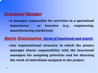 Functional Manager
♦A

manager responsible for activities in a specialized
department
or function (e.g., engineering,
manufacturing marketing),

Matrix Organization blend of functional and matrix
♦ Any

organizational structure in which the project
manager shares responsibility with the functional
managers for assigning priorities and for directing
the work of individuals assigned to the project.

٦٥

 