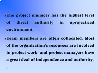 ♦The

of

project manager has the highest level
direct

authority

in

aprojectized

environment.
♦Team

members are often collocated. Most

of the organization’s resources are involved
in project work, and project managers have
a great deal of independence and authority.
٧٧

 