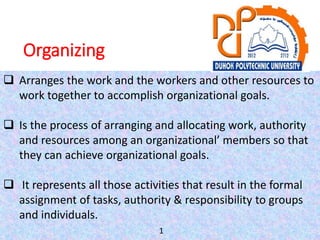 Organizing
 Arranges the work and the workers and other resources to
work together to accomplish organizational goals.
 Is the process of arranging and allocating work, authority
and resources among an organizational’ members so that
they can achieve organizational goals.
 It represents all those activities that result in the formal
assignment of tasks, authority & responsibility to groups
and individuals.
1
 