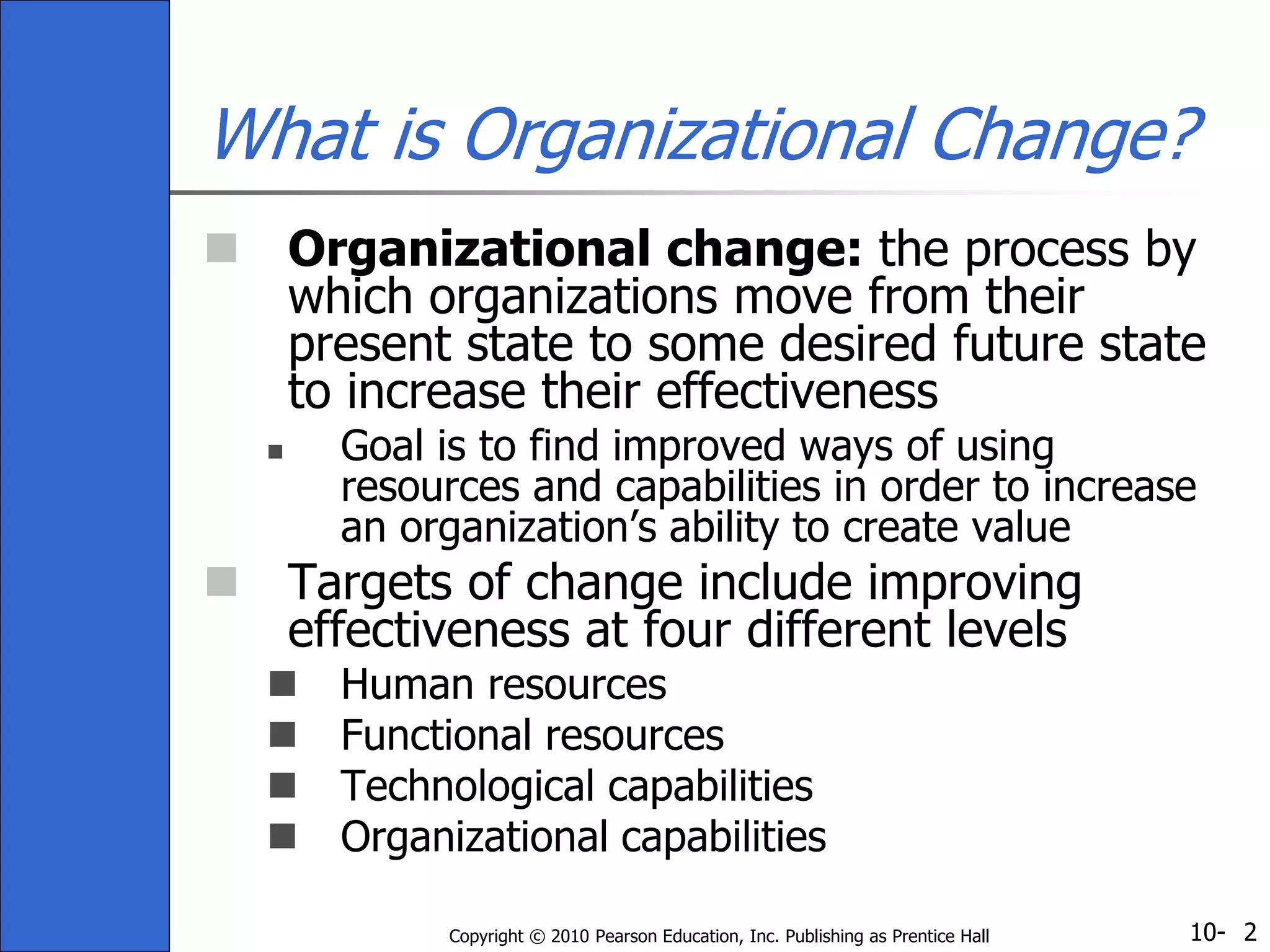 10-Copyright © 2010 Pearson Education, Inc. Publishing as Prentice Hall 2
What is Organizational Change?
 Organizational change: the process by
which organizations move from their
present state to some desired future state
to increase their effectiveness
 Goal is to find improved ways of using
resources and capabilities in order to increase
an organization’s ability to create value
 Targets of change include improving
effectiveness at four different levels
 Human resources
 Functional resources
 Technological capabilities
 Organizational capabilities
 