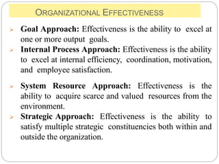 ORGANIZATIONAL EFFECTIVENESS
 Goal Approach: Effectiveness is the ability to excel at
one or more output goals.
 Internal Process Approach: Effectiveness is the ability
to excel at internal efficiency, coordination, motivation,
and employee satisfaction.
 System Resource Approach: Effectiveness is the
ability to acquire scarce and valued resources from the
environment.
 Strategic Approach: Effectiveness is the ability to
satisfy multiple strategic constituencies both within and
outside the organization.
 