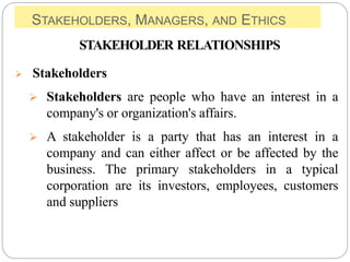 STAKEHOLDERS, MANAGERS, AND ETHICS
STAKEHOLDER RELATIONSHIPS
 Stakeholders
 Stakeholders are people who have an interest in a
company's or organization's affairs.
 A stakeholder is a party that has an interest in a
company and can either affect or be affected by the
business. The primary stakeholders in a typical
corporation are its investors, employees, customers
and suppliers
 