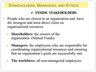 STAKEHOLDERS, MANAGERS, AND ETHICS
 INSIDE STAKEHOLDERS
 People who are closest to an organization and have
the strongest and most direct claim on
organizational resources
 Shareholders: the owners of the
organization (Mutual Funds)
 Managers: the employees who are responsible for
coordinating organizational resources and ensuring
that an organization’s goals are successfully met
 The workforce: all non-managerial employees
 