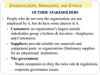 STAKEHOLDERS, MANAGERS, AND ETHICS
OUTSIDE STAKEHOLDERS
 People who do not own the organization, are not
employed by it, but do have some interest in it.
 Customers: an organization’s largest outside
stakeholder group (Airlines & travelers—Employees
and Customers).
 Suppliers: provide reliable raw materials and
component parts to organizations (Stationary supplies
for an educational institution).
 The government
 Wants companies to obey the rules rule & regulations.
 corporate governance issues.
 