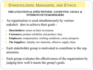 STAKEHOLDERS, MANAGERS, AND ETHICS
ORGANIZATIONAL EFFECTIVENESS :SATISFYING GOALS &
INTERESTS OF STAKEHOLDERS
 An organization is used simultaneously by various
stakehol- ders to achieve their goals -
 Shareholders: return on their investment
 Customers: product reliability and product value
 Employees: compensation, working conditions, career prospects
 The Suppliers : Quality raw materials, effective supply chain
 Each stakeholder group is motivated to contribute to the org-
anization.
 Each group evaluates the effectiveness of the organization by
judging how well it meets the group’s goals.
 