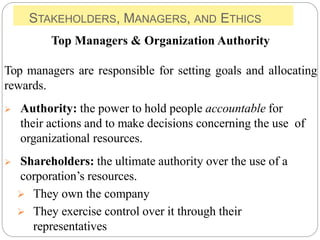 STAKEHOLDERS, MANAGERS, AND ETHICS
Top Managers & Organization Authority
Top managers are responsible for setting goals and allocating
rewards.
 Authority: the power to hold people accountable for
their actions and to make decisions concerning the use of
organizational resources.
 Shareholders: the ultimate authority over the use of a
corporation’s resources.
 They own the company
 They exercise control over it through their
representatives
 
