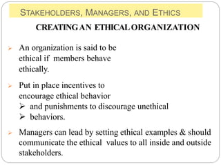 STAKEHOLDERS, MANAGERS, AND ETHICS
CREATINGAN ETHICALORGANIZATION
 An organization is said to be
ethical if members behave
ethically.
 Put in place incentives to
encourage ethical behavior
 and punishments to discourage unethical
 behaviors.
 Managers can lead by setting ethical examples & should
communicate the ethical values to all inside and outside
stakeholders.
 