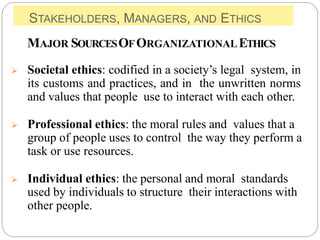 STAKEHOLDERS, MANAGERS, AND ETHICS
MAJOR SOURCESOFORGANIZATIONALETHICS
 Societal ethics: codified in a society’s legal system, in
its customs and practices, and in the unwritten norms
and values that people use to interact with each other.
 Professional ethics: the moral rules and values that a
group of people uses to control the way they perform a
task or use resources.
 Individual ethics: the personal and moral standards
used by individuals to structure their interactions with
other people.
 