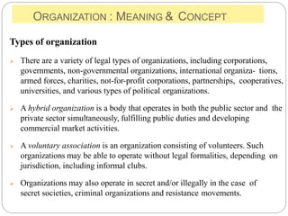 ORGANIZATION : MEANING & CONCEPT
Types of organization
 There are a variety of legal types of organizations, including corporations,
governments, non-governmental organizations, international organiza- tions,
armed forces, charities, not-for-profit corporations, partnerships, cooperatives,
universities, and various types of political organizations.
 A hybrid organization is a body that operates in both the public sector and the
private sector simultaneously, fulfilling public duties and developing
commercial market activities.
 A voluntary association is an organization consisting of volunteers. Such
organizations may be able to operate without legal formalities, depending on
jurisdiction, including informal clubs.
 Organizations may also operate in secret and/or illegally in the case of
secret societies, criminal organizations and resistance movements.
 