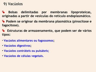 9) Vacúolos
 Bolsas delimitadas por membranas lipoproteicas,
originadas a partir de vesículas do retículo endoplasmático.
 Podem se originar da membrana plasmática (pinocitose e
fagocitose).
 Estruturas de armazenamento, que podem ser de vários
tipos:
• Vacúolos alimentares ou fagossomos;
• Vacúolos digestivos;
• Vacúolos contráteis ou pulsáteis;
• Vacúolos de células vegetais.
 