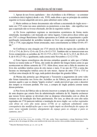 O ORGÃO DA SÉ DE FARO
10
1. Apesar de nos livros capitulares – dos «Acórdãos» e da «Fábrica» – se constatar
a existência do(s) órgão(s) desde o séc. XVII, nada obsta a que no princípio da centúria
seguinte se tivesse adquirido um novo, para substituir outro velho.
2. Muito embora as fontes documentais não refiram a encomenda do órgão novo –
tanto em 1715 como nos anos anteriores ou posteriores a essa data – não significa isso
que a aquisição não se tivesse efectuado, devido às seguintes razões:
a) Os livros capitulares registam os movimentos económicos de forma muito
sintetizada, incompleta e até truncada em vários lugares. Como prova disso refere que
em 1747 o cónego Bartolomeu Gárfias apresentou ao Cabido um requerimento a pedir
justificação testemunhal de acórdãos tomados no livro que compreende o período de
1701 a 1718, cujas páginas foram arrancadas, mais concretamente as folhas 63-64 e 87-
88.17
b) Confirma-se esta situação em 1715 através da falta de registo dos acórdãos de
13-3 a 17-4, de 26-4 a 12-6 e de 22-6 a 16-12-1715. Também não se transcreveram nos
livros competentes os acórdãos de 29-12-1715 a 20-2-1716, de 4-3 a 23-5, de 20-6 a 8-
8, de 6-10 a 27-10, e, igualmente, nada consta entre Novembro e 12-12-1716.
c) Estes lapsos cronológicos são deveras estranhos quando se sabe que o Cabido
farense se reunia todas as 5ª feiras, não sendo de admitir tão longos hiatos como os que
aconteceram no último semestre de 1715. Além disso, nesse ano a falta de assentos no
livro dos acórdãos totaliza cerca de oito meses e meio. E no ano de 1716 a soma das
lacunas ou interrupções totaliza cerca de sete meses. Apesar de entre 1710 e 1715 se
verificar uma situação de Sé vaga, nada poderá desculpar tão grandes falhas.
d) Muitas das portarias que obrigavam o Tesoureiro a pagamentos de certo vulto
não foram transcritas nos livros dos Acórdãos ou da Fábrica, por constituírem em si
mesmos aquilo a que se chama “papéis avulsos”, sendo previsível que com o decorrer
dos tempos se tivessem perdido. Por isso, a compra do órgão poderia constar numa
dessas portarias.
e) Nos livros da Fábrica não se deveria inscrever a compra do órgão, visto tratar-se
de uma despesa que estaria fora da administração ordinária da Sé. Importa esclarecer
que nesses livros apenas se deveriam citar as despesas relacionadas com as obras de
restauro ou de instalação dos bens patrimoniais. Por isso, as obras do coro alto neles
registadas em 1716 parecem indiciar a instalação do novo órgão: «as verbas registadas
com obras no coro alto nesta época (1716) só se explicam cabalmente como
consequência das modificações que o novo órgão impôs na distribuição do espaço do
coro: nova varanda (coreto), alargamento do espaço para os cónegos e para os
cantores, etc».18
17
Arquivo da Sé de Faro, Livros dos Acórdãos, 1747, doc. avulso. Neste requerimento o cónego Bartolomeu Gárfias
queixa-se não só do arranque de folhas como também de não terem sido escritos vários acórdãos tomados nessa época.
18
Marcello Martiniano Ferreira, op. cit., vol. I, p. 48.
 