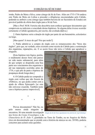 O ORGÃO DA SÉ DE FARO
12
irmão, Pedro da Mota e Silva, como cónego da Sé de Faro. Aliás em 1715-1716 andava
este Pedro da Mota em Lisboa a proceder a diligências encomendadas pelo Cabido,
podendo-se atribuir a este cónego (que também haveria de ser Secretário de Estado) um
provável pedido de oferta dum órgão para a Sé de Faro.
[Mas o Prof. M.M. Ferreira não descobriu nem conhece quaisquer documentos que
comprovem ou indiciem a veracidade destas hipóteses. Se alguma delas tivesse ocorrido
certamente o Cabido agradeceria, por escrito, tão avultada dádiva.]
2. Outra hipótese seria a doação do órgão por parte de um benemérito, eclesiástico
ou leigo.
[Mas quem? A troco de quê? Por que razão?]
3. Podia admitir-se a compra do órgão com os remanescentes dos "foros dos
órgãos", pois que, na verdade, estes existiam como receita do Cabido para a sustentação
dos organistas, reparações, etc. E se assim fosse não teria o Cabido que agradecer a
ninguém.
[Esta hipótese tem lógica; porém,
o rendimento desses foros não parece
ter sido muito substancial, para além
de que sempre se despendia uma boa
parte nos vencimentos dos organistas e
até nas reparações ocorridas antes de
1716, o que põe de parte a hipótese de
poupanças desde longa data.]
4. O Cabido podia ter comprado o
órgão com verbas que não fossem da
«Fábrica», no que podia contar com a
ajuda da «Mesa Episcopal» [se esta
não estivesse exaurida. Também neste
caso a hipótese parece improvável].
*
* *
Provas documentais? Não há, ou
pelo menos ainda ninguém as
encontrou. Só uma aturada investigação
nos livros do Corpo Cronológico e da
Chancelaria de D. João V, guardados na Torre do Tombo, ou no Arquivo de Mafra
(rico em documentação que se prende com a história da música no séc. XVIII), poderia
concorrer para aclarar estas questões.
Órgão da Sé de Faro, igualmente da autoria de Arp Schnitger
 