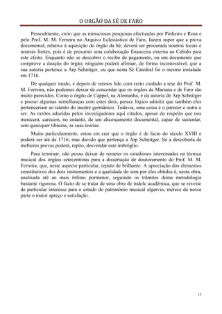 O ORGÃO DA SÉ DE FARO
13
Pessoalmente, creio que as minuciosas pesquisas efectuadas por Pinheiro e Rosa e
pelo Prof. M. M. Ferreira no Arquivo Eclesiástico de Faro, fazem supor que a prova
documental, relativa à aquisição do órgão da Sé, deverá ser procurada noutros locais e
noutras fontes, pois é de presumir uma colaboração financeira externa ao Cabido para
este efeito. Enquanto não se descobrir o recibo de pagamento, ou um documento que
comprove a doação do órgão, ninguém poderá afirmar, de forma incontestável, que a
sua autoria pertence a Arp Schnitger, ou que nesta Sé Catedral foi o mesmo instalado
em 1716.
De qualquer modo, e depois de termos lido com certo cuidado a tese do Prof. M.
M. Ferreira, não podemos deixar de concordar que os órgãos de Mariana e de Faro são
muito parecidos. Como o órgão de Cappel, na Alemanha, é da autoria de Arp Schnitger
e possui algumas semelhanças com estes dois, parece lógico admitir que também eles
pertenceriam ao talento do mestre germânico. Todavia, uma coisa é o parecer e outra o
ser. As razões aduzidas pelos investigadores aqui citados, apesar do respeito que nos
merecem, carecem, no entanto, de um alicerçamento documental, capaz de sustentar,
sem quaisquer tibiezas, as suas teorias.
Muito particularmente, estou em crer que o órgão é de facto do século XVIII e
poderá ser até de 1716; mas duvido que pertença a Arp Schnitger. Só a descoberta de
melhores provas poderá, repito, desvendar este imbróglio.
Para terminar, não posso deixar de remeter os estudiosos interessados na técnica
musical dos órgãos setecentistas para a dissertação de doutoramento do Prof. M. M.
Ferreira, que, neste aspecto particular, reputo de brilhante. A apreciação dos elementos
constitutivos dos dois instrumentos e a qualidade do som por eles obtidos é, nesta obra,
analisada até ao mais ínfimo pormenor, seguindo os trâmites duma metodologia
bastante rigorosa. O facto de se tratar de uma obra de índole académica, que se reveste
de particular interesse para o estudo do património musical algarvio, merece da nossa
parte o maior apreço e satisfação.
 