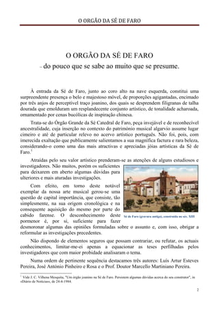 O ORGÃO DA SÉ DE FARO
2
O ORGÃO DA SÉ DE FARO
– do pouco que se sabe ao muito que se presume.
À entrada da Sé de Faro, junto ao coro alto na nave esquerda, constitui uma
surpreendente presença o belo e majestoso móvel, de proporções agigantadas, encimado
por três anjos de perceptível traço joanino, dos quais se desprendem filigranas de talha
dourada que emolduram um resplandecente conjunto artístico, de tonalidade acharoada,
ornamentado por cenas bucólicas de inspiração chinesa.
Trata-se do Órgão Grande da Sé Catedral de Faro, peça invejável e de reconhecível
ancestralidade, cuja inserção no contexto do património musical algarvio assume lugar
cimeiro e até de particular relevo no acervo artístico português. Não foi, pois, com
imerecida exaltação que publicamente salientamos a sua magnífica factura e rara beleza,
considerando-o como uma das mais atractivas e apreciadas jóias artísticas da Sé de
Faro.1
Atraídas pelo seu valor artístico prenderam-se as atenções de alguns estudiosos e
investigadores. Não muitos, porém os suficientes
para deixarem em aberto algumas dúvidas para
ulteriores e mais aturadas investigações.
Com efeito, em torno deste notável
exemplar da nossa arte musical gerou-se uma
questão de capital importância, que consiste, tão
simplesmente, na sua origem cronológica e na
consequente aquisição do mesmo por parte do
cabido farense. O desconhecimento deste
pormenor é, por si, suficiente para fazer
desmoronar algumas das opiniões formuladas sobre o assunto e, com isso, obrigar a
reformular as investigações precedentes.
Não dispondo de elementos seguros que possam contrariar, ou refutar, os actuais
conhecimentos, limitar-me-ei apenas a equacionar as teses perfilhadas pelos
investigadores que com maior probidade analisaram o tema.
Numa ordem de pertinente sequência destacamos três autores: Luís Artur Esteves
Pereira, José António Pinheiro e Rosa e o Prof. Doutor Marcello Martiniano Pereira.
1
Vide J. C. Vilhena Mesquita, "Um órgão joanino na Sé de Faro. Persistem algumas dúvidas acerca do seu construtor", in
«Diário de Notícias», de 24-4-1984.
Sé de Faro (gravura antiga), construída no séc. XIII
 