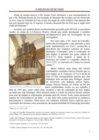 O ORGÃO DA SÉ DE FARO
4
Ainda na mesma missiva o Dr. Gustav Fock informava o seu correspondente de
que o Dr. Rudolph Reuter da Universidade de Muenster lhe revelara, por ter observado
in loco, «que na Catedral de Faro existia um órgão de estilo nórdico, mas parecera-lhe
que este possuía mais de 12 registos. Contudo, disseram-lhe em Faro que o órgão teria
vindo da Holanda».6
Acontece que nenhum destes esclarecimentos prestados pelo Dr.Fock se encontram
citados no artigo de L.A.Esteves Pereira, atitude que sendo deselegante é também
incompreensível para um investigador da sua
envergadura.
Por outro lado, o Dr. Ayres de Carvalho,
mercê das investigações a que procedia e mais
tarde materializaria em livro7
, revelou-lhe a
descoberta dos contratos notariais de Ioanes
Henriques Ulemcamp8
, para a construção de
dois órgãos; o primeiro dos quais, datado de
27-8-1711, dizia respeito à Igreja de S.
Francisco em Lisboa9
e o segundo, datado de
25-11-1721, ao convento do Carmo na mesma
cidade.10
Muito embora estas datas não fossem
concludentes, entendeu Esteves Pereira que os
dois órgãos, de S. Francisco (1711) e da Sé de
Faro (1716), correspondiam àqueles que Arp
Schnitger teria enviado para Portugal. Apesar
de incorrecta, esta dedução parece lógica,
porque Esteves Pereira, no intuito de lhe dar
maior credibilidade, omitiu no seu trabalho a
data de 1701 que, como vimos atrás, constitui o ano da construção de dois órgãos
enviados por Arp Schnitger. Mais inexacto ainda é o facto de Esteves Pereira remeter
para nota de rodapé as informações prestadas pelo Dr. Gustav Fock, como presumível
suporte da "concordância" de datas – o que pela carta acima transcrita se comprova
precisamente o contrário. Além disso, nos contratos referidos ficava explícito que a
construção dos mesmos seria, unicamente, da responsabilidade de Ulemcamp, para além
6
Idem, op. cit., vol. I, p. 38.
7
A. Ayres de Carvalho, Documentário artístico do primeiro quartel de setecentos exarado nas notas dos Tabeliães de
Lisboa, Braga, 1973, separata da revista «Bracara Augusta», vol. XXVIII, nºs 63 a 75.
8
Sobre João Henriques Ulemcamp podem-se obter alguns informes biográficos na obra de Ernesto Vieira, Diccionario
biographico de musicos portugueses, 2 vols., Lisboa, 1900, p. 489.
9
ANTT, Cartório Notarial, nº 11, Livro 18, 1711, fls. 94-95.
10
ANTT, Cartório Notarial, nº 9-A, Livro 381, 1721, fls. 68vº-69vº.
Órgão da Sé de Faro, construído por Arp Schnitger
 