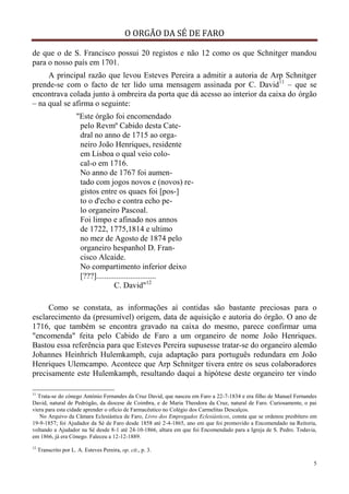 O ORGÃO DA SÉ DE FARO
5
de que o de S. Francisco possui 20 registos e não 12 como os que Schnitger mandou
para o nosso país em 1701.
A principal razão que levou Esteves Pereira a admitir a autoria de Arp Schnitger
prende-se com o facto de ter lido uma mensagem assinada por C. David11
– que se
encontrava colada junto à ombreira da porta que dá acesso ao interior da caixa do órgão
– na qual se afirma o seguinte:
"Este órgão foi encomendado
pelo Revmº Cabido desta Cate-
dral no anno de 1715 ao orga-
neiro João Henriques, residente
em Lisboa o qual veio colo-
cal-o em 1716.
No anno de 1767 foi aumen-
tado com jogos novos e (novos) re-
gistos entre os quaes foi [pos-]
to o d'echo e contra echo pe-
lo organeiro Pascoal.
Foi limpo e afinado nos annos
de 1722, 1775,1814 e ultimo
no mez de Agosto de 1874 pelo
organeiro hespanhol D. Fran-
cisco Alcaide.
No compartimento inferior deixo
[???]..............................
C. David"12
Como se constata, as informações aí contidas são bastante preciosas para o
esclarecimento da (presumível) origem, data de aquisição e autoria do órgão. O ano de
1716, que também se encontra gravado na caixa do mesmo, parece confirmar uma
"encomenda" feita pelo Cabido de Faro a um organeiro de nome João Henriques.
Bastou essa referência para que Esteves Pereira supusesse tratar-se do organeiro alemão
Johannes Heinhrich Hulemkamph, cuja adaptação para português redundara em João
Henriques Ulemcampo. Acontece que Arp Schnitger tivera entre os seus colaboradores
precisamente este Hulemkamph, resultando daqui a hipótese deste organeiro ter vindo
11
Trata-se do cónego António Fernandes da Cruz David, que nasceu em Faro a 22-7-1834 e era filho de Manuel Fernandes
David, natural de Pedrógão, da diocese de Coimbra, e de Maria Theodora da Cruz, natural de Faro. Curiosamente, o pai
viera para esta cidade aprender o ofício de Farmacêutico no Colégio dos Carmelitas Descalços.
No Arquivo da Câmara Eclesiástica de Faro, Livro dos Empregados Eclesiásticos, consta que se ordenou presbítero em
19-9-1857; foi Ajudador da Sé de Faro desde 1858 até 2-4-1865, ano em que foi promovido a Encomendado na Reitoria,
voltando a Ajudador na Sé desde 8-1 até 24-10-1866, altura em que foi Encomendado para a Igreja de S. Pedro. Todavia,
em 1866, já era Cónego. Faleceu a 12-12-1889.
12
Transcrito por L. A. Esteves Pereira, op. cit., p. 3.
 