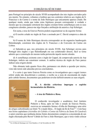 O ORGÃO DA SÉ DE FARO
6
para Portugal no princípio do século XVIII acompanhado dos tais órgãos enviados pelo
seu mestre. No entanto, voltamos a lembrar que nos contratos relativos aos órgãos de S.
Francisco e do Carmo é o nome de João Henriques que unicamente aparece citado. De
qualquer modo, ainda que todas estas hipóteses possam corresponder à verdade e
mesmo que na concepção estrutural dos órgãos existam fortes semelhanças com os seus
congéneres alemães, parece-me algo forçada a atribuição da autoria a Arp Schnitger.
Em suma, a tese de Esteves Pereira poderá esquematizar-se da seguinte forma:
a) O escrito colado no órgão de Faro e assinado por C. David comprova a data de
1716.
b) O nome de João Henriques deveria corresponder ao do organeiro hamburguês
Hulemkamph, construtor dos órgãos de S. Francisco e do Convento do Carmo em
Lisboa.
c) Sabendo-se que, nos princípios do século XVIII, Arp Schnitger enviou para
Portugal dois órgãos e que Hulemkamph era seu colaborador directo, fácil se torna
admitir que a construção do mesmo tenha pertencido àquele mestre alemão.
d) A semelhança existente com o órgão de Cappel, da comprovada autoria de Arp
Schnitger, indicia um construtor comum. A análise técnica do órgão de Faro parece
indicar uma origem alemã.
Não obstante tudo quanto ficou dito, permanece em aberto a questão por inteiro,
visto não terem sido aduzidas provas concludentes.
E o certo é que tanto Esteves Pereira como os investigadores que a seguir iremos
referir ainda não descobriram o contrato, o recibo ou a nota de encomenda do órgão
pelo cabido farense, documentos que poderiam revelar definitivamente as suas origens.
II. A dúvida criteriosa impregna o espírito
hermenêutico da História.
– A tese de Pinheiro e Rosa.
O conhecido investigador e académico José António
Pinheiro e Rosa, após ter lido o estudo de Esteves Pereira,
escreveu no semanário farense «Folha do Domingo» uma série
de artigos subordinados ao título "E o mudo falou... O órgão da Sé de Faro"13
. Com base
nos livros capitulares (Acórdãos do Cabido e Contas da Fábrica da Santa Sé Catedral)
o autor concluiu que nenhuma destas fontes documentais comprova a encomenda de um
órgão efectuada pelo Revmº Cabido de Faro a João Henriques, que o teria vindo colocar
13
Ver «Folha do Domingo» de 18 de Outubro a 15 de Novembro de 1969.
 