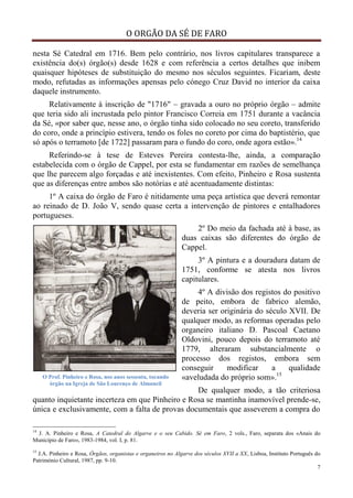 O ORGÃO DA SÉ DE FARO
7
nesta Sé Catedral em 1716. Bem pelo contrário, nos livros capitulares transparece a
existência do(s) órgão(s) desde 1628 e com referência a certos detalhes que inibem
quaisquer hipóteses de substituição do mesmo nos séculos seguintes. Ficariam, deste
modo, refutadas as informações apensas pelo cónego Cruz David no interior da caixa
daquele instrumento.
Relativamente à inscrição de "1716" – gravada a ouro no próprio órgão – admite
que teria sido ali incrustada pelo pintor Francisco Correia em 1751 durante a vacância
da Sé, «por saber que, nesse ano, o órgão tinha sido colocado no seu coreto, transferido
do coro, onde a princípio estivera, tendo os foles no coreto por cima do baptistério, que
só após o terramoto [de 1722] passaram para o fundo do coro, onde agora estão».14
Referindo-se à tese de Esteves Pereira contesta-lhe, ainda, a comparação
estabelecida com o órgão de Cappel, por esta se fundamentar em razões de semelhança
que lhe parecem algo forçadas e até inexistentes. Com efeito, Pinheiro e Rosa sustenta
que as diferenças entre ambos são notórias e até acentuadamente distintas:
1º A caixa do órgão de Faro é nitidamente uma peça artística que deverá remontar
ao reinado de D. João V, sendo quase certa a intervenção de pintores e entalhadores
portugueses.
2º Do meio da fachada até à base, as
duas caixas são diferentes do órgão de
Cappel.
3º A pintura e a douradura datam de
1751, conforme se atesta nos livros
capitulares.
4º A divisão dos registos do positivo
de peito, embora de fabrico alemão,
deveria ser originária do século XVII. De
qualquer modo, as reformas operadas pelo
organeiro italiano D. Pascoal Caetano
Oldovini, pouco depois do terramoto até
1779, alteraram substancialmente o
processo dos registos, embora sem
conseguir modificar a qualidade
«aveludada do próprio som».15
De qualquer modo, a tão criteriosa
quanto inquietante incerteza em que Pinheiro e Rosa se mantinha inamovível prende-se,
única e exclusivamente, com a falta de provas documentais que asseverem a compra do
14
J. A. Pinheiro e Rosa, A Catedral do Algarve e o seu Cabido. Sé em Faro, 2 vols., Faro, separata dos «Anais do
Município de Faro», 1983-1984, vol. I, p. 81.
15
J.A. Pinheiro e Rosa, Órgãos, organistas e organeiros no Algarve dos séculos XVII a XX, Lisboa, Instituto Português do
Património Cultural, 1987, pp. 9-10.
O Prof. Pinheiro e Rosa, nos anos sessenta, tocando
órgão na Igreja de São Lourenço de Almancil
 