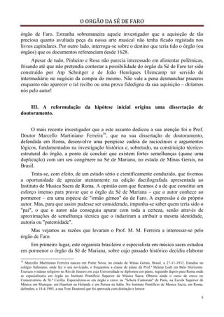 O ORGÃO DA SÉ DE FARO
8
órgão de Faro. Estranha sobremaneira aquele investigador que a aquisição de tão
preciosa quanto avultada peça da nossa arte musical não tenha ficado registada nos
livros capitulares. Por outro lado, interroga-se sobre o destino que teria tido o órgão (ou
órgãos) que os documentos referenciam desde 1628.
Apesar de tudo, Pinheiro e Rosa não parecia interessado em alimentar polémicas,
frisando até que não pretendia contestar a possibilidade do órgão da Sé de Faro ter sido
construído por Arp Schnitger e de João Henriques Ulemcamp ter servido de
intermediário no negócio da compra do mesmo. Não vale a pena desmanchar prazeres
enquanto não aparecer o tal recibo ou uma prova fidedigna da sua aquisição – diríamos
nós pelo autor!
III. A reformulação da hipótese inicial origina uma dissertação de
doutoramento.
O mais recente investigador que a este assunto dedicou a sua atenção foi o Prof.
Doutor Marcello Martiniano Ferreira16
, que na sua dissertação de doutoramento,
defendida em Roma, desenvolve uma perspicaz cadeia de raciocínios e argumentos
lógicos, fundamentados na investigação histórica e, sobretudo, na constituição técnico-
estrutural do órgão, a ponto de concluir que existem fortes semelhanças (quase uma
duplicação) com um seu congénere na Sé de Mariana, no estado de Minas Gerais, no
Brasil.
Trata-se, com efeito, de um estudo sério e cientificamente conduzido, que tivemos
a oportunidade de apreciar atentamente na edição dactilografada apresentada ao
Instituto de Musica Sacra de Roma. A opinião com que ficamos é a de que constitui um
esforço imenso para provar que o órgão da Sé de Mariana – que o autor conhece ao
pormenor – era uma espécie de "irmão gémeo" do de Faro. A expressão é do próprio
autor. Mas, para que assim pudesse ser considerado, impunha-se saber quem teria sido o
"pai", o que o autor não conseguiu apurar com toda a certeza, senão através de
aproximações de semelhança técnica que o induziram a atribuir a mesma identidade,
autoria ou "paternidade".
Mas vejamos as razões que levaram o Prof. M. M. Ferreira a interessar-se pelo
órgão de Faro.
Em primeiro lugar, este organista brasileiro e especialista em música sacra estudou
em pormenor o órgão da Sé de Mariana, sobre cujo passado histórico decidiu elaborar
16
Marcello Martiniano Ferreira nasceu em Ponte Nova, no estado de Minas Gerais, Brasil, a 27-11-1932. Estudou no
colégio Salesiano, onde fez o seu noviciado, e frequentou a classe de piano da Prof.ª Helena Lodi em Belo Horizonte.
Exerceu o múnus religioso no Rio de Janeiro em cuja Universidade se diplomou em piano, seguindo depois para Roma onde
se especializaria em órgão no Instituto Pontifício Superior de Música Sacra. Obteria ainda o curso de cravo no
Conservatório de St.ª Cecília. Especializou-se em órgão e cravo na "Schola Cantorum" de Paris, na Escola Superior de
Música em Munique, em Haarlem na Holanda e em Perusa na Itália. No Instituto Pontifício de Musica Sacra, em Roma,
defendeu, a 18-4-1985, a sua Tese Doutoral que foi aprovada com distinção e louvor.
 