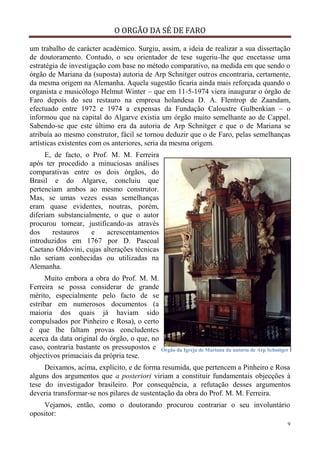 O ORGÃO DA SÉ DE FARO
9
um trabalho de carácter académico. Surgiu, assim, a ideia de realizar a sua dissertação
de doutoramento. Contudo, o seu orientador de tese sugeriu-lhe que encetasse uma
estratégia de investigação com base no método comparativo, na medida em que sendo o
órgão de Mariana da (suposta) autoria de Arp Schnitger outros encontraria, certamente,
da mesma origem na Alemanha. Aquela sugestão ficaria ainda mais reforçada quando o
organista e musicólogo Helmut Winter – que em 11-5-1974 viera inaugurar o órgão de
Faro depois do seu restauro na empresa holandesa D. A. Flentrop de Zaandam,
efectuado entre 1972 e 1974 a expensas da Fundação Caloustre Gulbenkian – o
informou que na capital do Algarve existia um órgão muito semelhante ao de Cappel.
Sabendo-se que este último era da autoria de Arp Schnitger e que o de Mariana se
atribuía ao mesmo construtor, fácil se tornou deduzir que o de Faro, pelas semelhanças
artísticas existentes com os anteriores, seria da mesma origem.
E, de facto, o Prof. M. M. Ferreira
após ter procedido a minuciosas análises
comparativas entre os dois órgãos, do
Brasil e do Algarve, concluiu que
pertenciam ambos ao mesmo construtor.
Mas, se umas vezes essas semelhanças
eram quase evidentes, noutras, porém,
diferiam substancialmente, o que o autor
procurou tornear, justificando-as através
dos restauros e acrescentamentos
introduzidos em 1767 por D. Pascoal
Caetano Oldovini, cujas alterações técnicas
não seriam conhecidas ou utilizadas na
Alemanha.
Muito embora a obra do Prof. M. M.
Ferreira se possa considerar de grande
mérito, especialmente pelo facto de se
estribar em numerosos documentos (a
maioria dos quais já haviam sido
compulsados por Pinheiro e Rosa), o certo
é que lhe faltam provas concludentes
acerca da data original do órgão, o que, no
caso, contraria bastante os pressupostos e
objectivos primaciais da própria tese.
Deixamos, acima, explícito, e de forma resumida, que pertencem a Pinheiro e Rosa
alguns dos argumentos que a posteriori viriam a constituir fundamentais objecções à
tese do investigador brasileiro. Por consequência, a refutação desses argumentos
deveria transformar-se nos pilares de sustentação da obra do Prof. M. M. Ferreira.
Vejamos, então, como o doutorando procurou contrariar o seu involuntário
opositor:
Órgão da Igreja de Mariana da autoria de Arp Schnitger
 