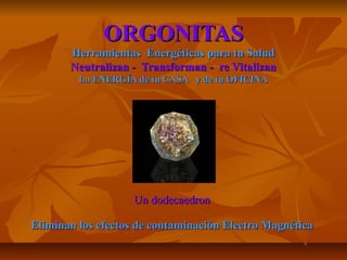 ORGONITASORGONITAS
Herramientas Energéticas para tu SaludHerramientas Energéticas para tu Salud
Neutralizan - Transforman - re VitalizanNeutralizan - Transforman - re Vitalizan
La ENERGÍA de tu CASA y de tu OFICINALa ENERGÍA de tu CASA y de tu OFICINA
Un dodecaedronUn dodecaedron
Eliminan los efectos de contaminación Electro MagnéticaEliminan los efectos de contaminación Electro Magnética
 