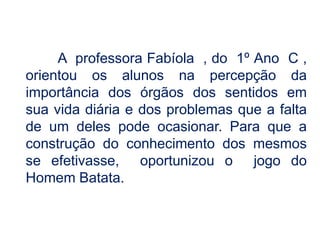 A  professora Fabíola  , do  1º Ano  C , orientou os alunos na percepção da importância dos órgãos dos sentidos em sua vida diária e dos problemas que a falta de um deles pode ocasionar. Para que a construção do conhecimento dos mesmos se efetivasse,  oportunizou o  jogo do Homem Batata.