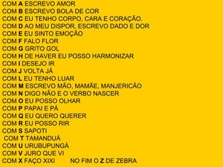 COM A ESCREVO AMOR
COM B ESCREVO BOLA DE COR
COM C EU TENHO CORPO, CARA E CORAÇÃO.
COM D AO MEU DISPOR, ESCREVO DADO E DOR
COM E EU SINTO EMOÇÃO
COM F FALO FLOR
COM G GRITO GOL
COM H DE HAVER EU POSSO HARMONIZAR
COM I DESEJO IR
COM J VOLTA JÁ
COM L EU TENHO LUAR
COM M ESCREVO MÃO, MAMÃE, MANJERICÃO
COM N DIGO NÃO E O VERBO NASCER
COM O EU POSSO OLHAR
COM P PAPAI E PÁ
COM Q EU QUERO QUERER
COM R EU POSSO RIR
COM S SAPOTI
COM T TAMANDUÁ
COM U URUBUPUNGÁ
COM V JURO QUE VI
COM X FAÇO XIXI    NO FIM O Z DE ZEBRA
 