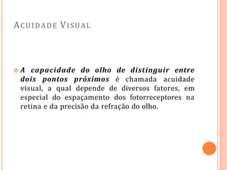 ACUIDADE VISUAL
 A capacidade do olho de distinguir entre
dois pontos próximos é chamada acuidade
visual, a qual depende de diversos fatores, em
especial do espaçamento dos fotorreceptores na
retina e da precisão da refração do olho.
 
